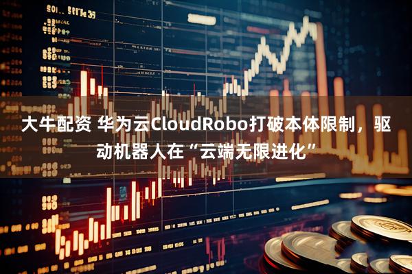 大牛配资 华为云CloudRobo打破本体限制，驱动机器人在“云端无限进化”