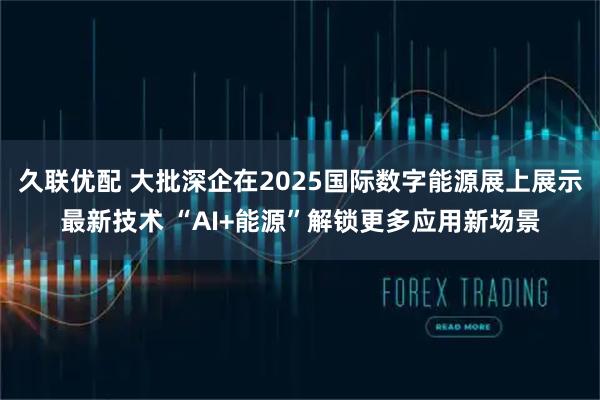 久联优配 大批深企在2025国际数字能源展上展示最新技术 “AI+能源”解锁更多应用新场景