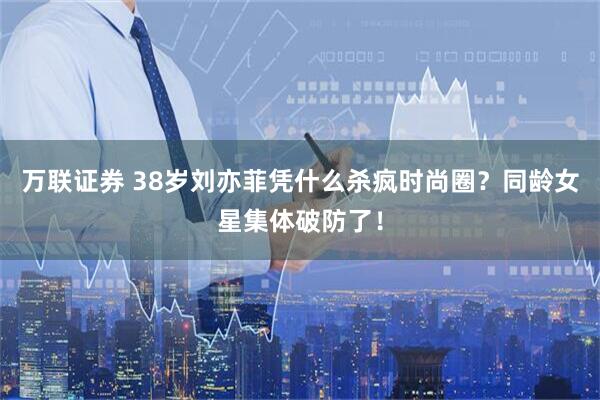 万联证券 38岁刘亦菲凭什么杀疯时尚圈？同龄女星集体破防了！