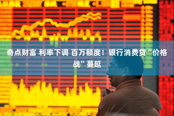 奇点财富 利率下调 百万额度！银行消费贷“价格战”蔓延