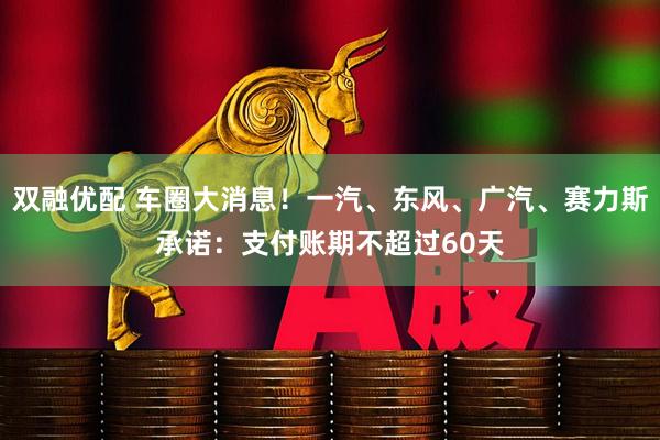 双融优配 车圈大消息！一汽、东风、广汽、赛力斯承诺：支付账期不超过60天