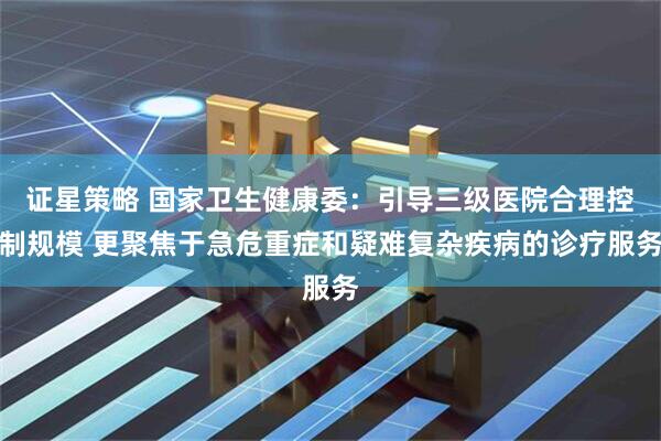 证星策略 国家卫生健康委：引导三级医院合理控制规模 更聚焦于急危重症和疑难复杂疾病的诊疗服务