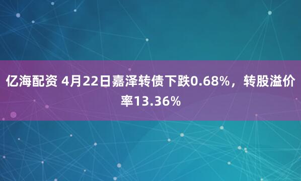 亿海配资 4月22日嘉泽转债下跌0.68%，转股溢价率13.36%