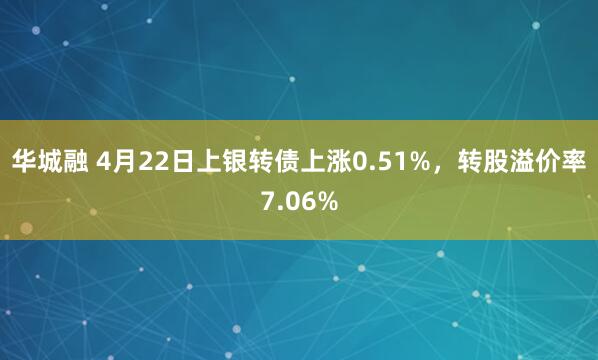 华城融 4月22日上银转债上涨0.51%，转股溢价率7.06%