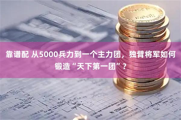 靠谱配 从5000兵力到一个主力团，独臂将军如何锻造“天下第一团”？