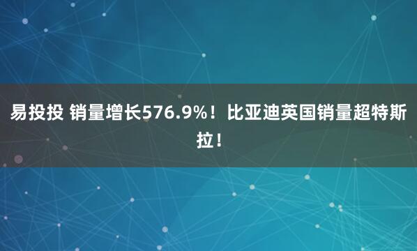 易投投 销量增长576.9%！比亚迪英国销量超特斯拉！