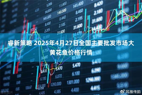 睿新策略 2025年4月27日全国主要批发市场大黄花鱼价格行情
