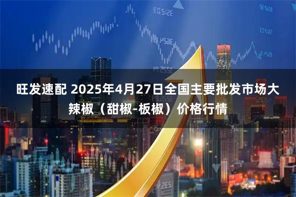 旺发速配 2025年4月27日全国主要批发市场大辣椒（甜椒-板椒）价格行情