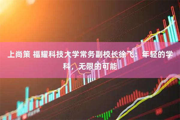 上尚策 福耀科技大学常务副校长徐飞：年轻的学科，无限的可能
