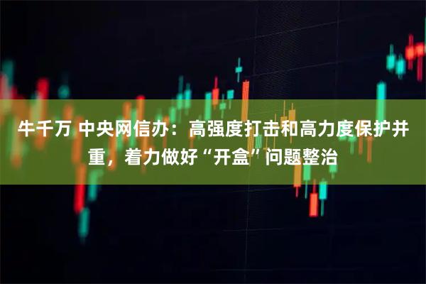 牛千万 中央网信办：高强度打击和高力度保护并重，着力做好“开盒”问题整治