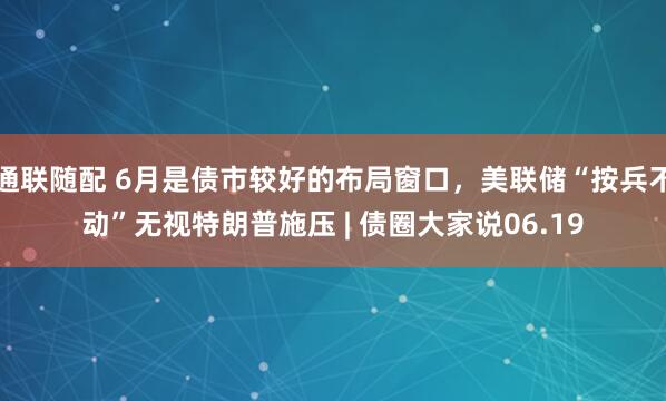 通联随配 6月是债市较好的布局窗口，美联储“按兵不动”无视特朗普施压 | 债圈大家说06.19