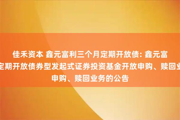 佳禾资本 鑫元富利三个月定期开放债: 鑫元富利三个月定期开放债券型发起式证券投资基金开放申购、赎回业务的公告