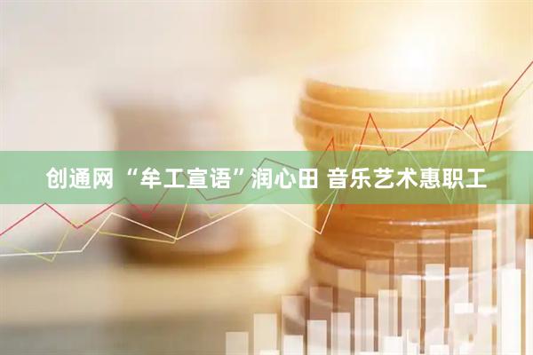 创通网 “牟工宣语”润心田 音乐艺术惠职工