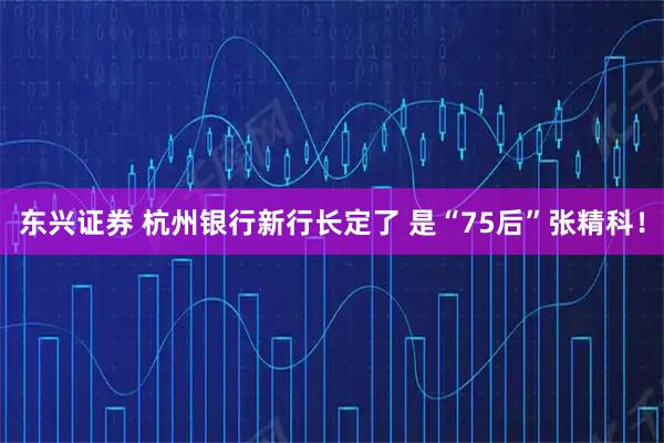 东兴证券 杭州银行新行长定了 是“75后”张精科！