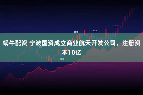 蜗牛配资 宁波国资成立商业航天开发公司，注册资本10亿