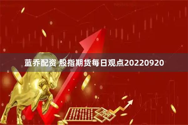 蓝乔配资 股指期货每日观点20220920