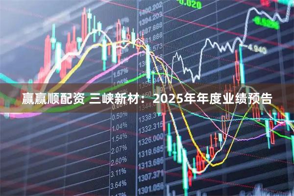 赢赢顺配资 三峡新材：2025年年度业绩预告
