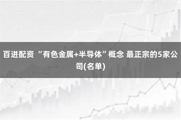 百进配资 “有色金属+半导体”概念 最正宗的5家公司(名单)