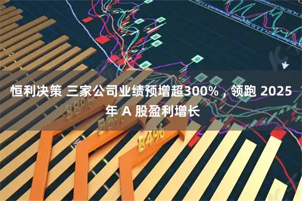 恒利决策 三家公司业绩预增超300% , 领跑 2025 年 A 股盈利增长