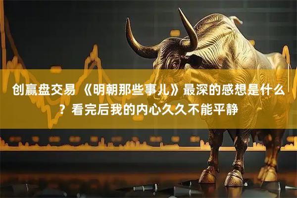 创赢盘交易 《明朝那些事儿》最深的感想是什么？看完后我的内心久久不能平静