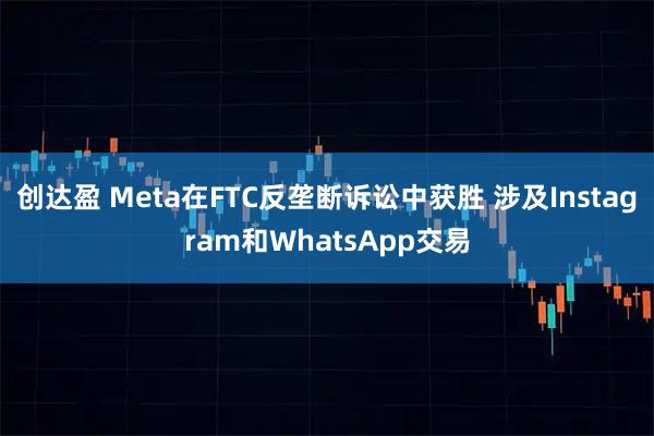 创达盈 Meta在FTC反垄断诉讼中获胜 涉及Instagram和WhatsApp交易