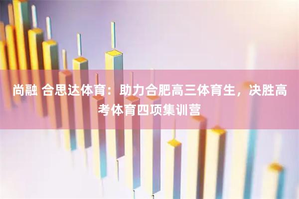 尚融 合思达体育：助力合肥高三体育生，决胜高考体育四项集训营