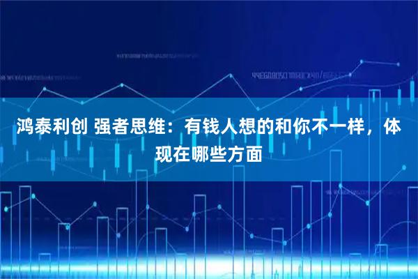 鸿泰利创 强者思维：有钱人想的和你不一样，体现在哪些方面
