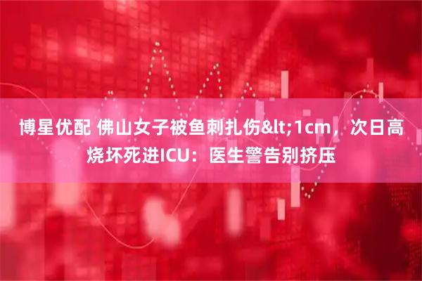 博星优配 佛山女子被鱼刺扎伤<1cm，次日高烧坏死进ICU：医生警告别挤压